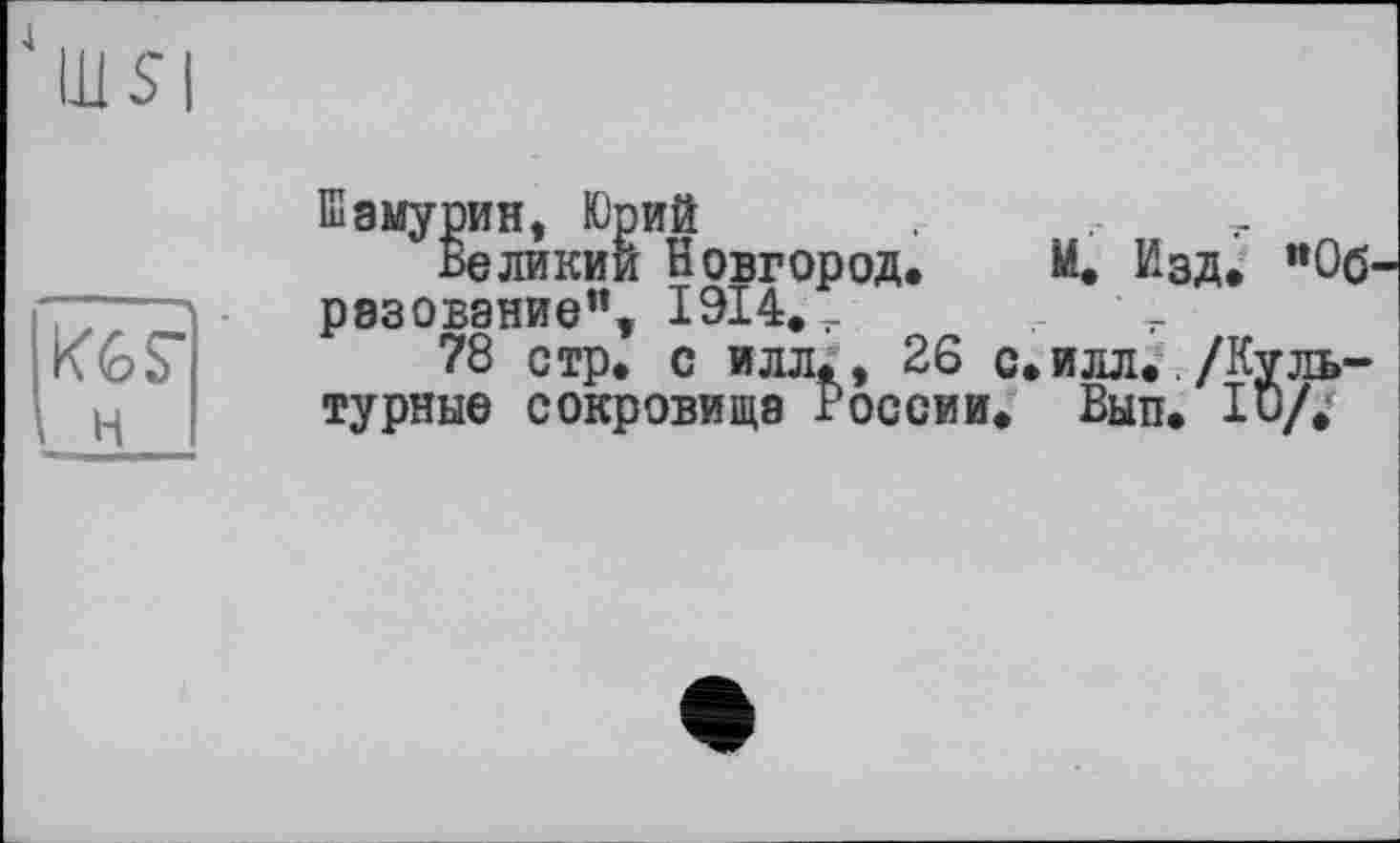 ﻿4
Щ SI
кГг
н
Шамурин, Юрий
Великий Новгород. М. Изд. "Образование", 1914.,
78 стр. с илл,, 26 с. илл../Культурные сокровища России. Вып. Ю/.'